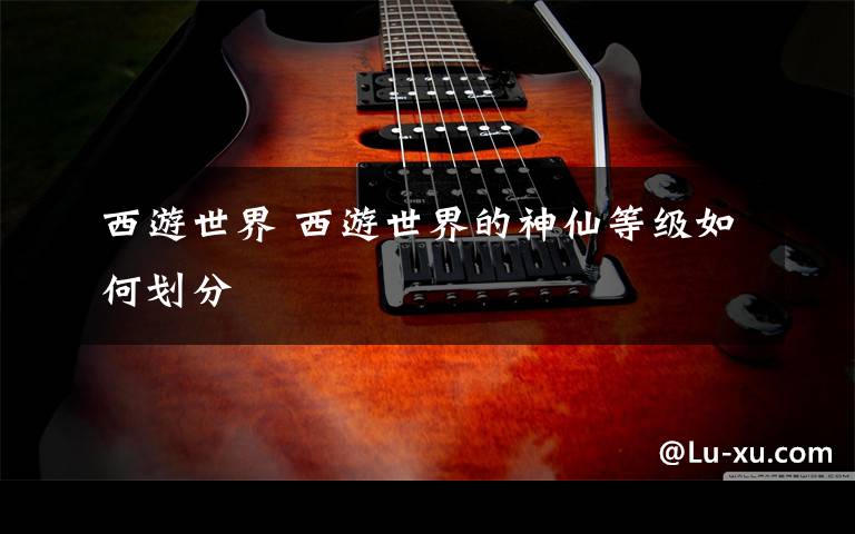 西游世界 西游世界的神仙等级如何划分