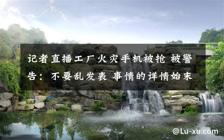 记者直播工厂火灾手机被抢 被警告:不要乱发表 事情的详情始末是怎么样了!