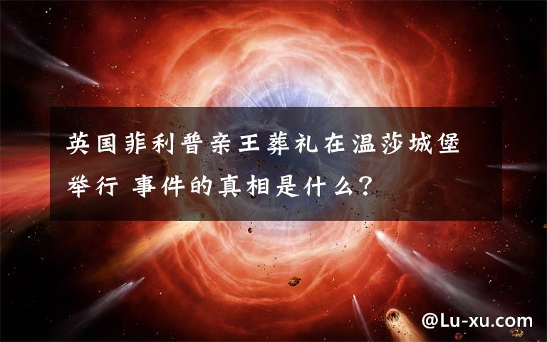 英国菲利普亲王葬礼在温莎城堡举行 事件的真相是什么?