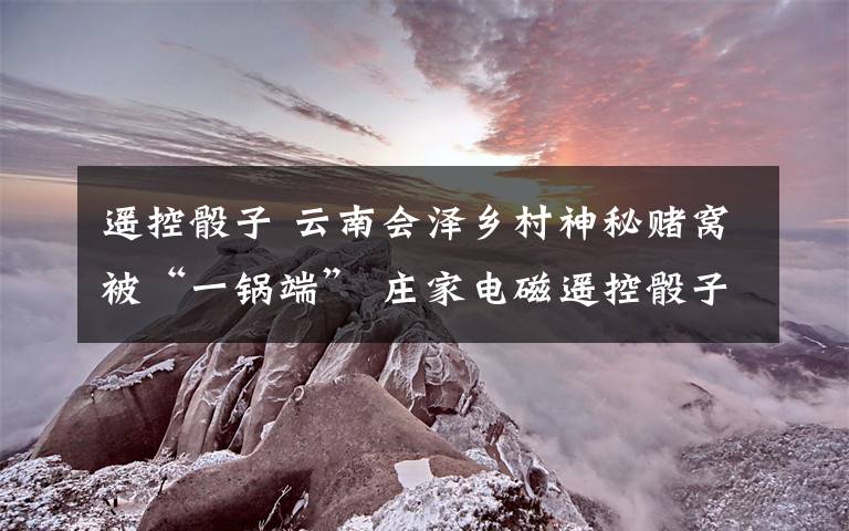 遥控骰子 云南会泽乡村神秘赌窝被“一锅端” 庄家电磁遥控骰子抽成