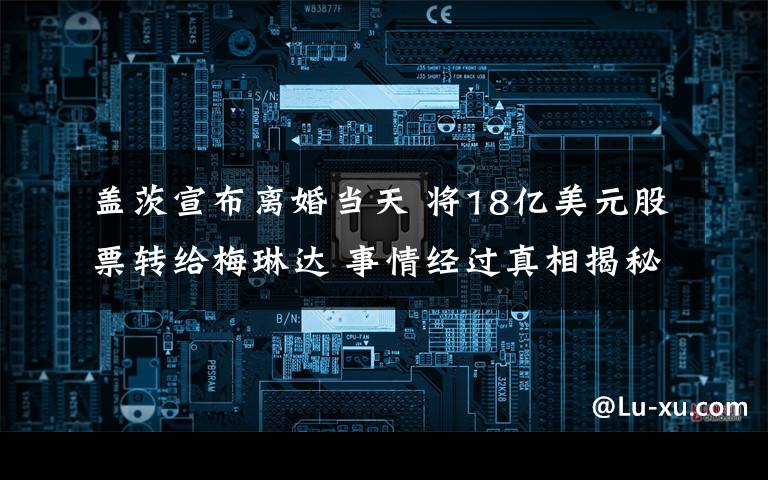 盖茨宣布离婚当天 将18亿美元股票转给梅琳达 事情经过真相揭秘!