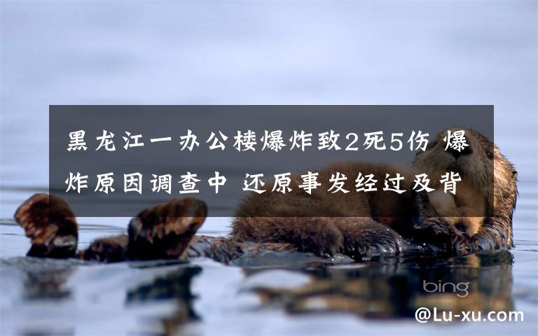 黑龙江一办公楼爆炸致2死5伤 爆炸原因调查中 还原事发经过及背后原因!