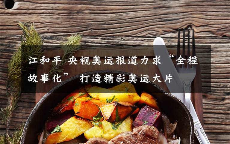 江和平 央视奥运报道力求“全程故事化” 打造精彩奥运大片