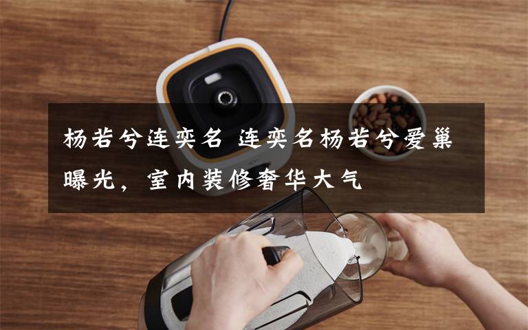 杨若兮连奕名 连奕名杨若兮爱巢曝光,室内装修奢华大气