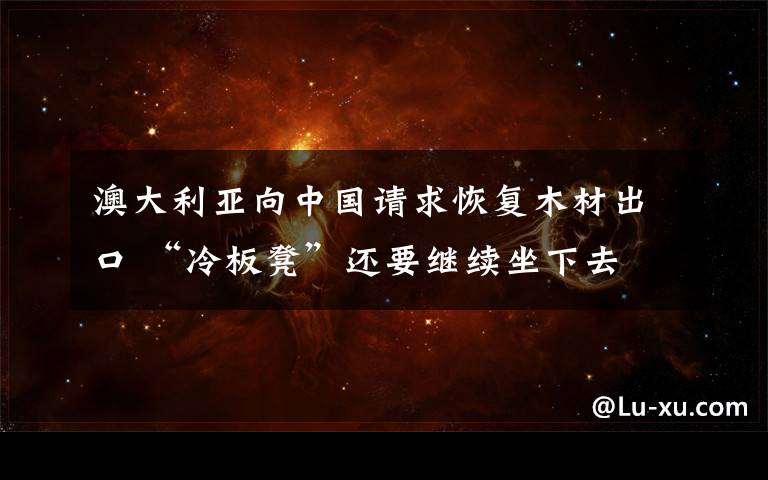 澳大利亚向中国请求恢复木材出口 “冷板凳”还要继续坐下去 事件的真相是什么?