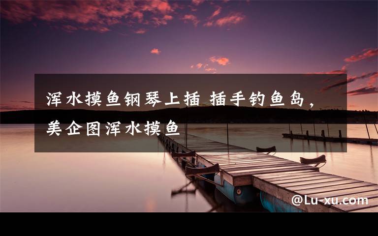 浑水摸鱼钢琴上插 插手钓鱼岛，美企图浑水摸鱼