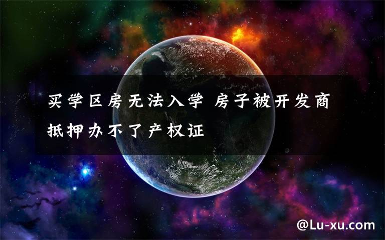 买学区房无法入学 房子被开发商抵押办不了产权证