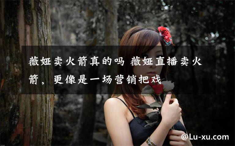 薇娅卖火箭真的吗 薇娅直播卖火箭,更像是一场营销把戏