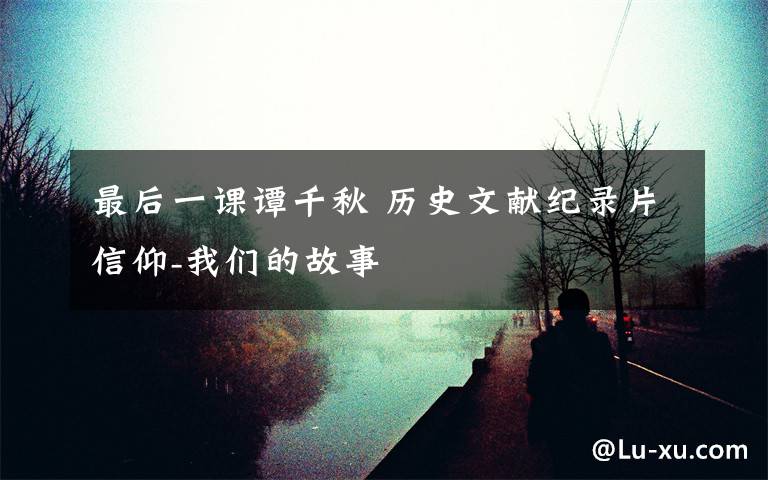 最后一课谭千秋 历史文献纪录片信仰-我们的故事