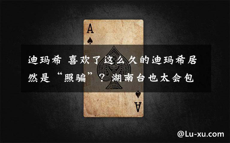 迪玛希 喜欢了这么久的迪玛希居然是“照骗”？湖南台也太会包装了！