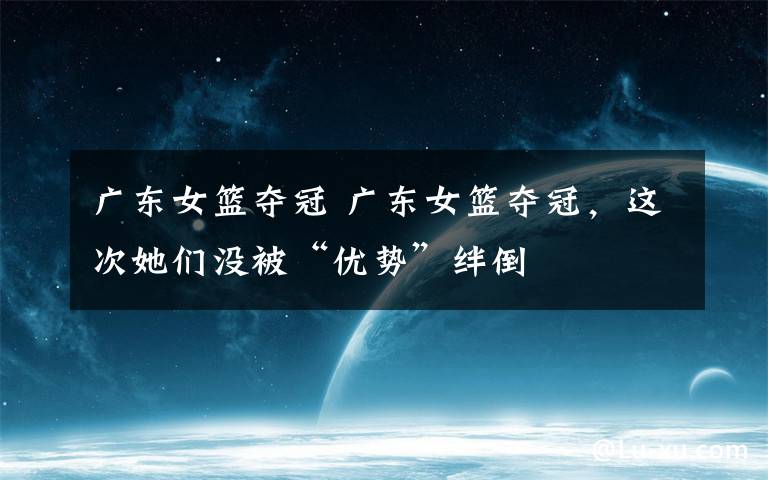 广东女篮夺冠 广东女篮夺冠，这次她们没被“优势”绊倒