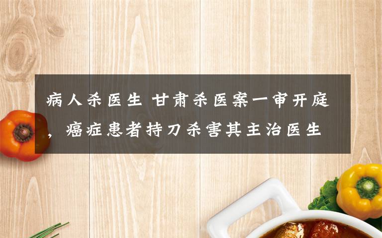 病人杀医生 甘肃杀医案一审开庭,癌症患者持刀杀害其主治医生