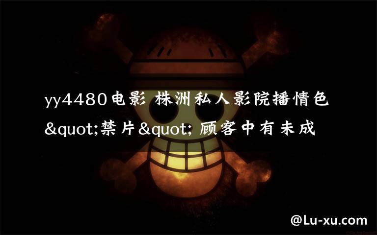 yy4480电影 株洲私人影院播情色"禁片" 顾客中有未成年人
