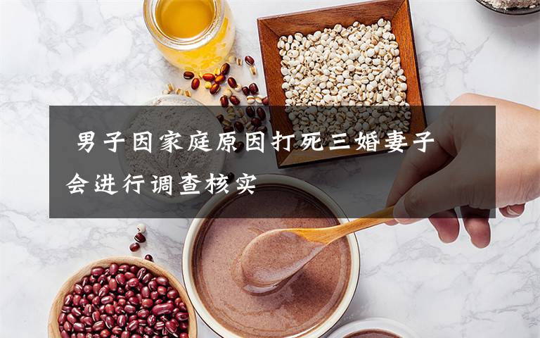 男子因家庭原因打死三婚妻子 会进行调查核实