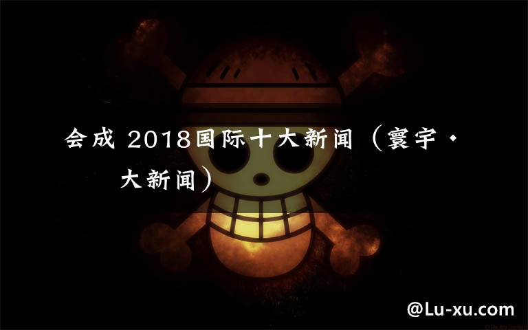 会成 2018国际十大新闻(寰宇·十大新闻)