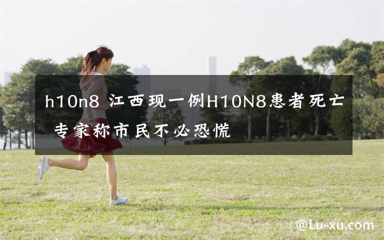 h10n8 江西现一例H10N8患者死亡 专家称市民不必恐慌