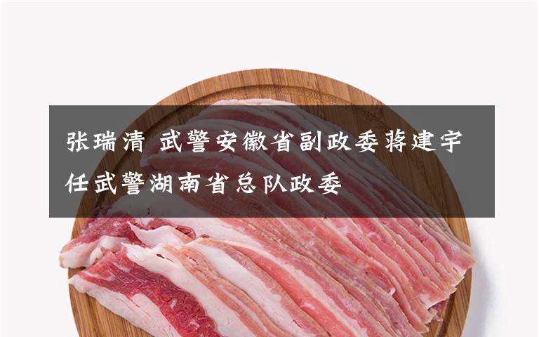 张瑞清 武警安徽省副政委蒋建宇任武警湖南省总队政委