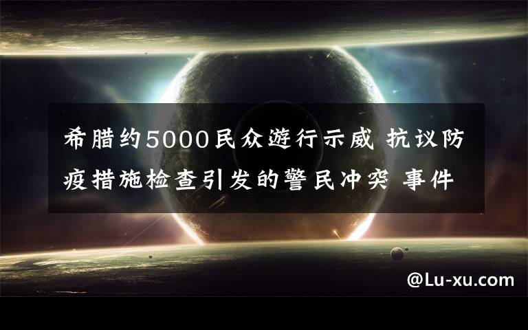 希腊约5000民众游行示威 抗议防疫措施检查引发的警民冲突 事件详情始末介绍!