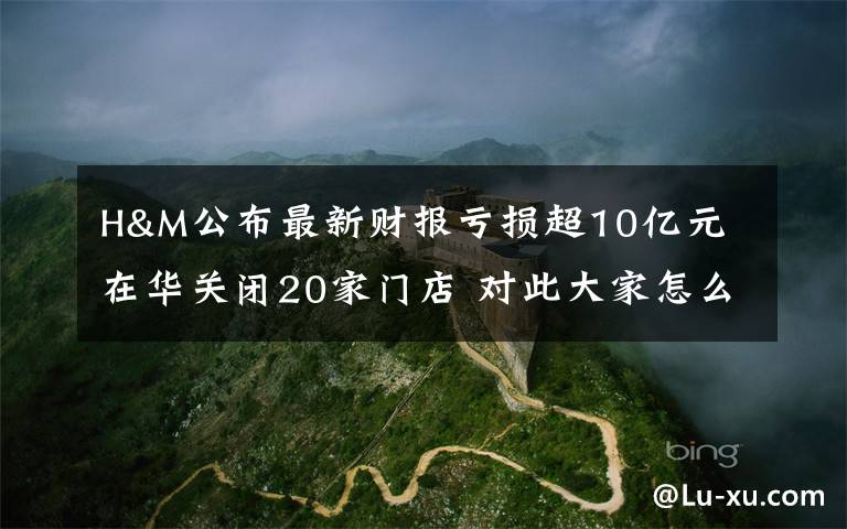 H&M公布最新财报亏损超10亿元 在华关闭20家门店 对此大家怎么看？