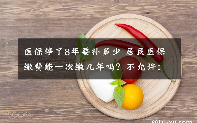 医保停了8年要补多少 居民医保缴费能一次缴几年吗?不允许:缴费额度每年调整
