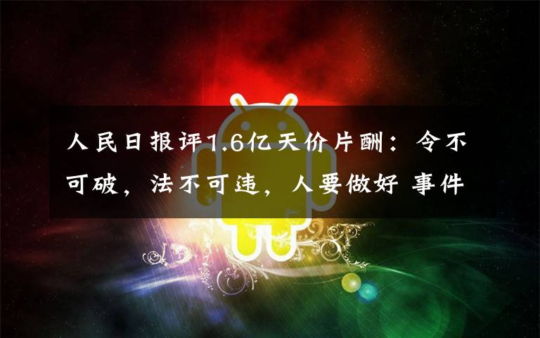 人民日报评1.6亿天价片酬:令不可破,法不可违,人要做好 事件详细经过!