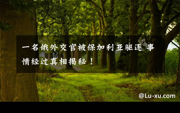 一名俄外交官被保加利亚驱逐 事情经过真相揭秘!