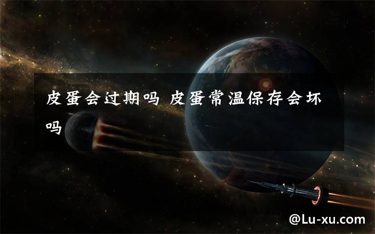 皮蛋会过期吗 皮蛋常温保存会坏吗