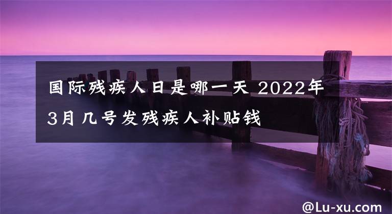 国际残疾人日是哪一天 2022年3月几号发残疾人补贴钱