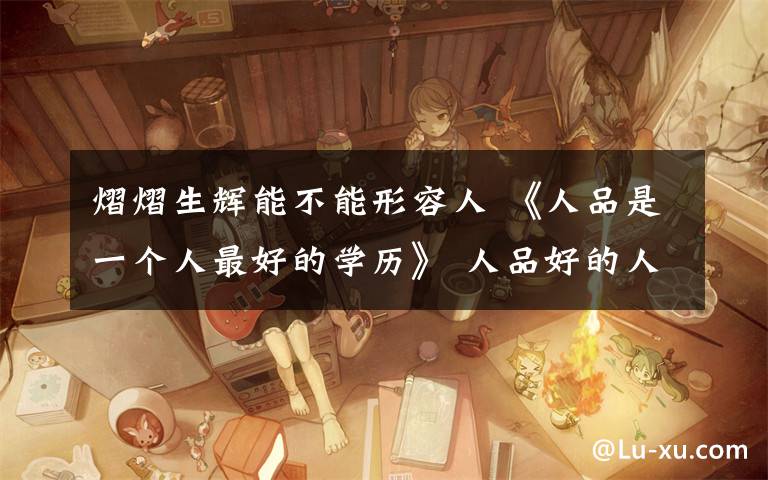 熠熠生辉能不能形容人 《人品是一个人最好的学历》 人品好的人，自带光芒，无论走到哪里，总会熠熠生辉。