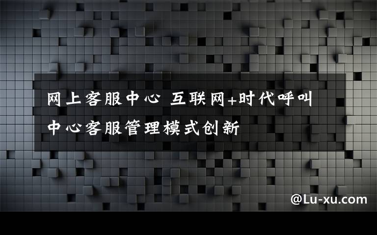 网上客服中心 互联网+时代呼叫中心客服管理模式创新