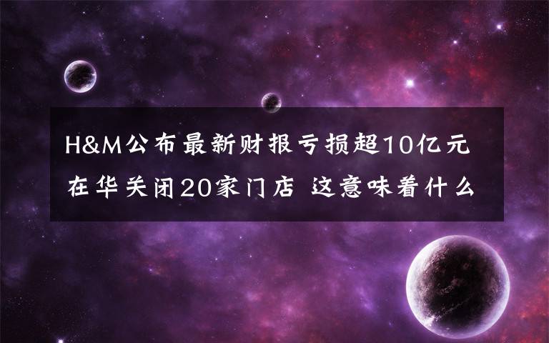 H&M公布最新财报亏损超10亿元 在华关闭20家门店 这意味着什么?