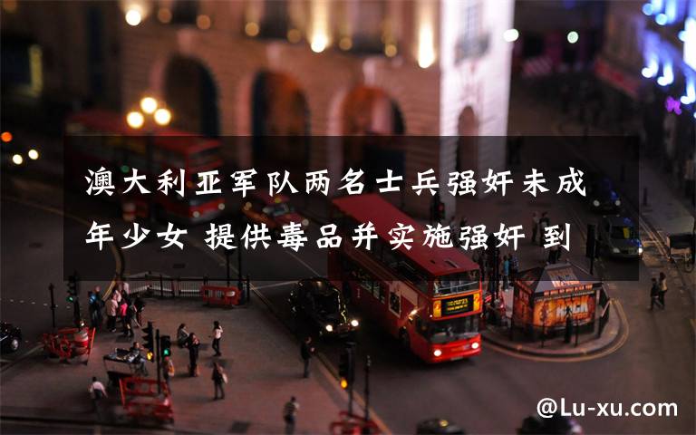 澳大利亚军队两名士兵强奸未成年少女 提供毒品并实施强奸 到底是什么状况?