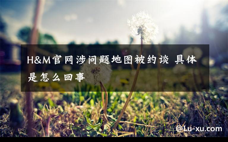 H&M官网涉问题地图被约谈 具体是怎么回事