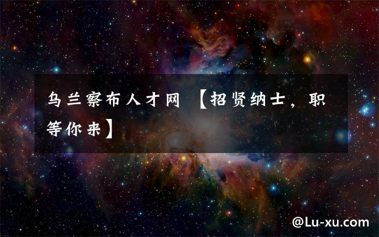 乌兰察布人才网 【招贤纳士，职等你来】