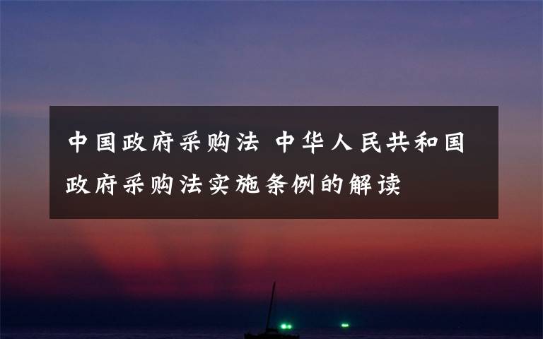 中国政府采购法 中华人民共和国政府采购法实施条例的解读