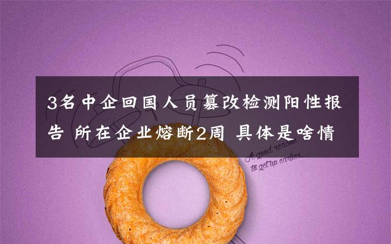 3名中企回国人员篡改检测阳性报告 所在企业熔断2周 具体是啥情况?