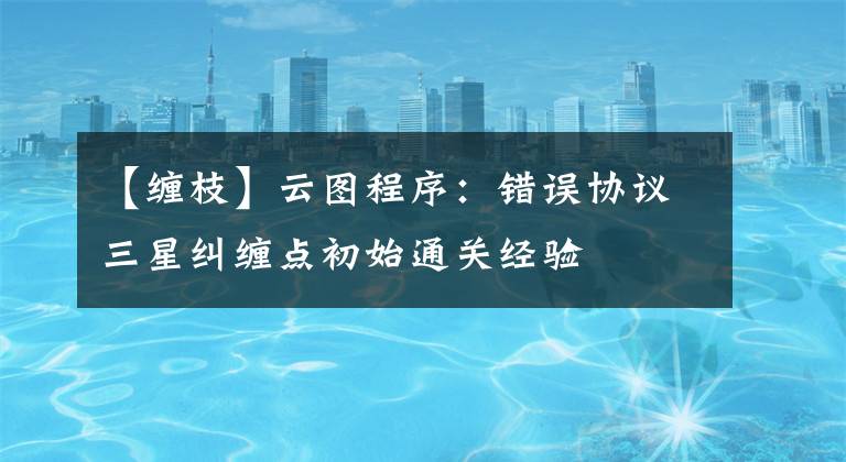 【缠枝】云图程序:错误协议三星纠缠点初始通关经验