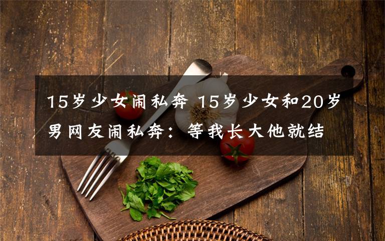 15岁少女闹私奔 15岁少女和20岁男网友闹私奔:等我长大他就结婚了!