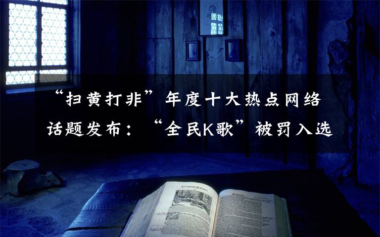“扫黄打非”年度十大热点网络话题发布:“全民K歌”被罚入选