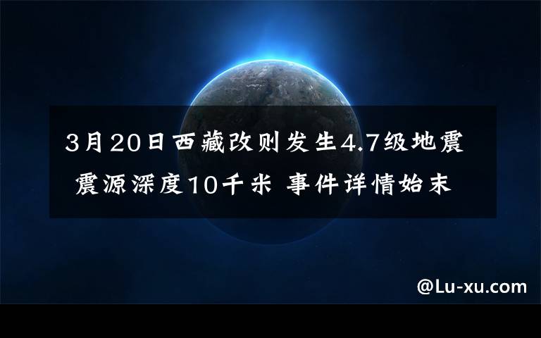3月20日西藏改则发生4.7级地震 震源深度10千米 事件详情始末介绍!