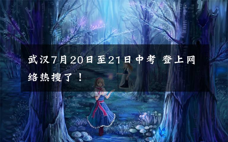 武汉7月20日至21日中考 登上网络热搜了!