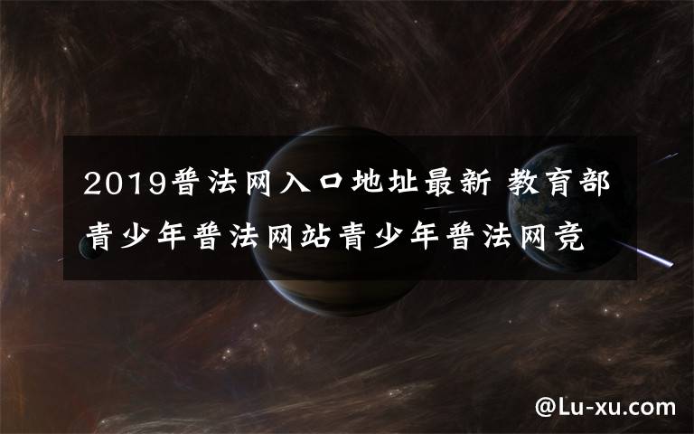 2019普法网入口地址最新 教育部青少年普法网站青少年普法网竞赛入口链接