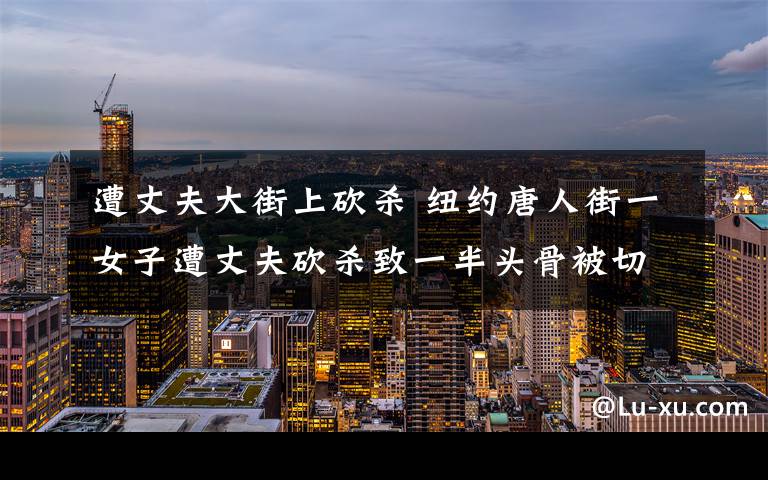 遭丈夫大街上砍杀 纽约唐人街一女子遭丈夫砍杀致一半头骨被切除