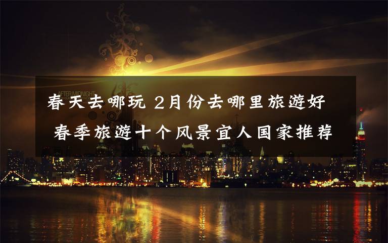 春天去哪玩 2月份去哪里旅游好 春季旅游十个风景宜人国家推荐