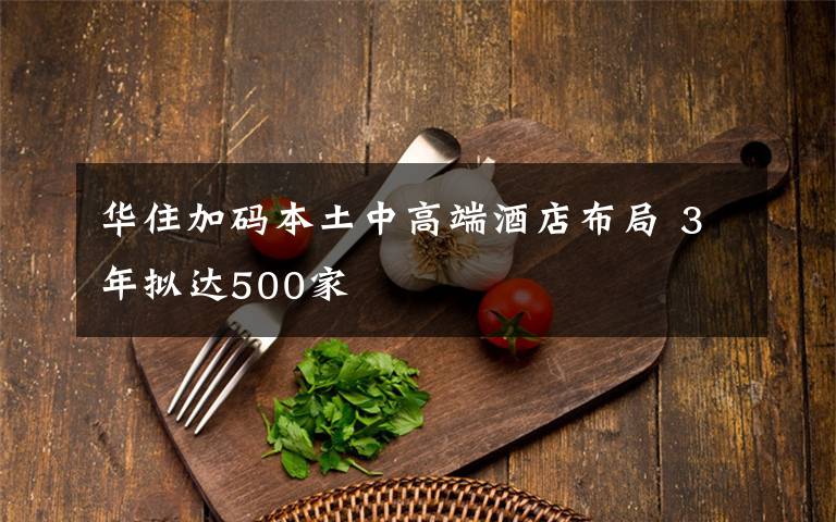 华住加码本土中高端酒店布局 3年拟达500家