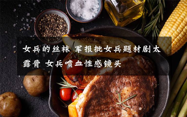 女兵的丝袜 军报批女兵题材剧太露骨 女兵喷血性感镜头