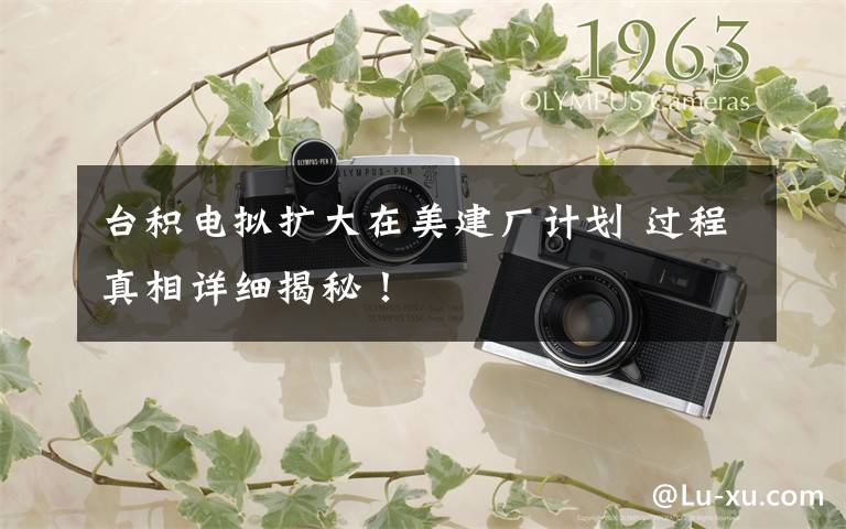 台积电拟扩大在美建厂计划 过程真相详细揭秘!