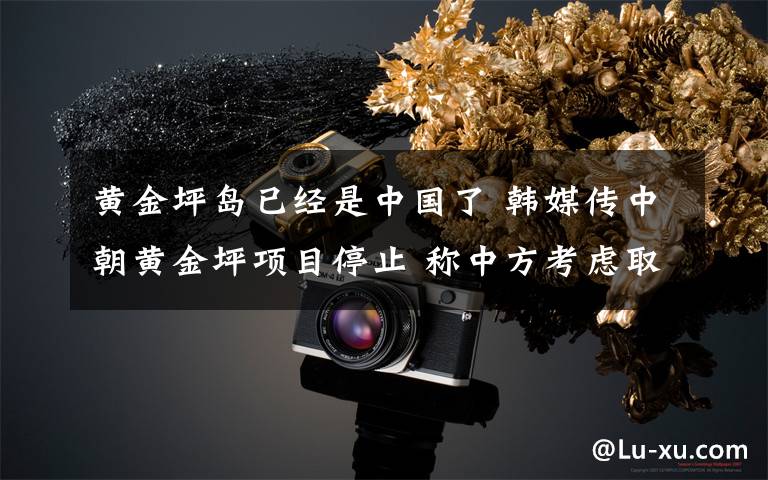 黄金坪岛已经是中国了 韩媒传中朝黄金坪项目停止 称中方考虑取消投资