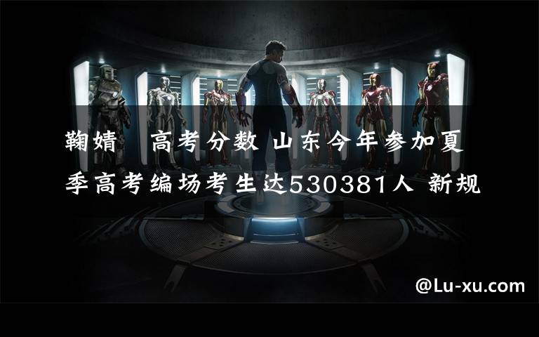 鞠婧祎高考分数 山东今年参加夏季高考编场考生达530381人 新规:考生不得提前交卷离场