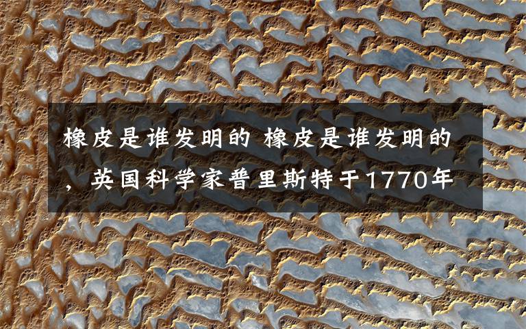 橡皮是谁发明的 橡皮是谁发明的,英国科学家普里斯特于1770年发现
